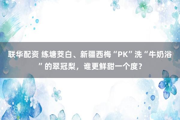 联华配资 练塘茭白、新疆西梅“PK”洗“牛奶浴”的翠冠梨，谁更鲜甜一个度？
