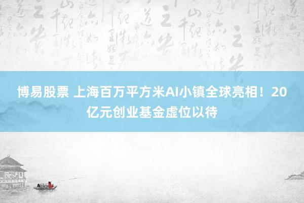 博易股票 上海百万平方米AI小镇全球亮相！20亿元创业基金虚位以待