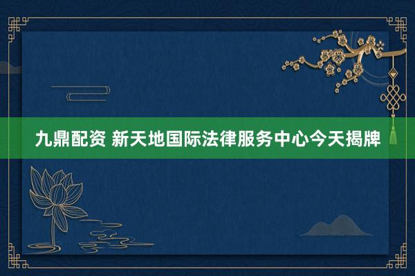 九鼎配资 新天地国际法律服务中心今天揭牌