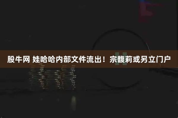 股牛网 娃哈哈内部文件流出！宗馥莉或另立门户
