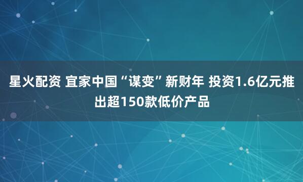 星火配资 宜家中国“谋变”新财年 投资1.6亿元推出超150款低价产品