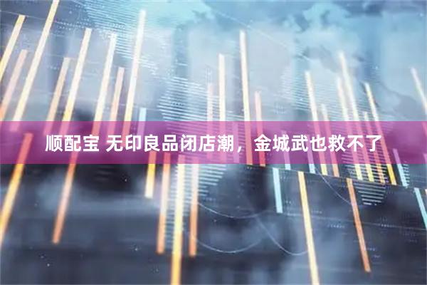 顺配宝 无印良品闭店潮，金城武也救不了