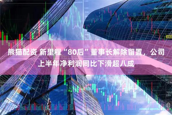 熊猫配资 新里程“80后”董事长解除留置，公司上半年净利润同比下滑超八成