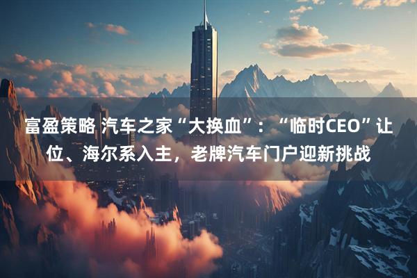富盈策略 汽车之家“大换血”：“临时CEO”让位、海尔系入主，老牌汽车门户迎新挑战