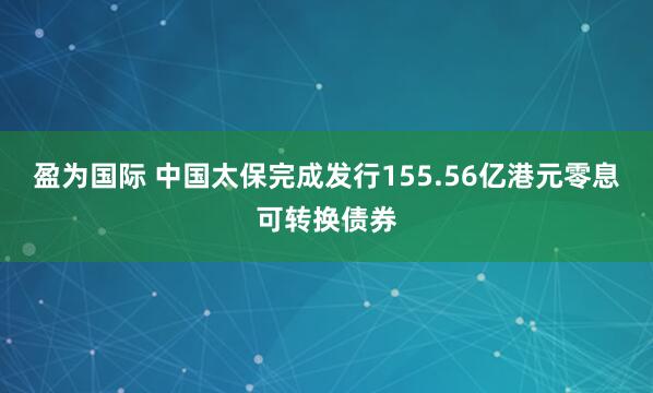 盈为国际 中国太保完成发行155.56亿港元零息可转换债券