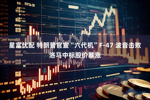 星富优配 特朗普官宣“六代机”F-47 波音击败洛马中标股价暴涨