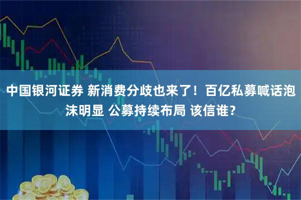 中国银河证券 新消费分歧也来了！百亿私募喊话泡沫明显 公募持续布局 该信谁？
