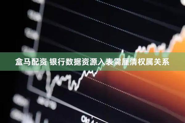 盒马配资 银行数据资源入表需厘清权属关系