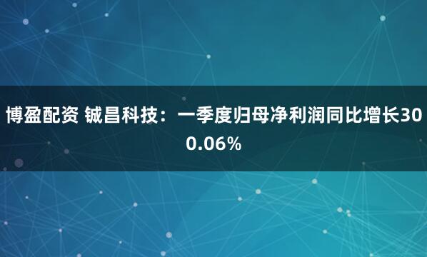 博盈配资 铖昌科技：一季度归母净利润同比增长300.06%