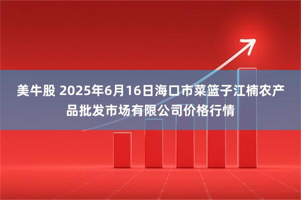 美牛股 2025年6月16日海口市菜篮子江楠农产品批发市场有限公司价格行情