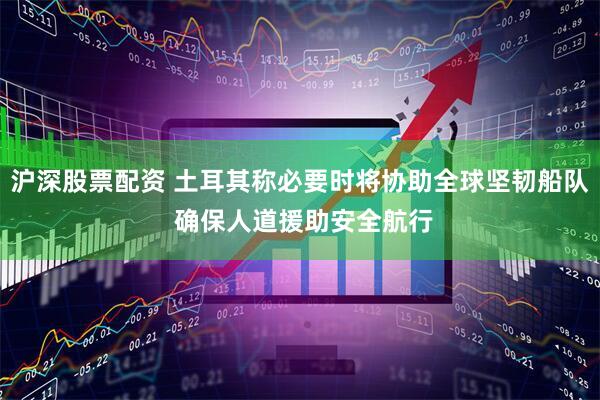 沪深股票配资 土耳其称必要时将协助全球坚韧船队 确保人道援助安全航行