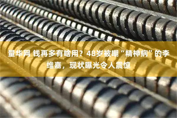 量华网 钱再多有啥用？48岁被嘲“精神病”的李维嘉，现状曝光令人震惊