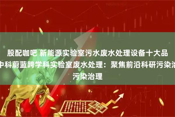 股配咖吧 新能源实验室污水废水处理设备十大品牌中科蔚蓝跨学科实验室废水处理：聚焦前沿科研污染治理