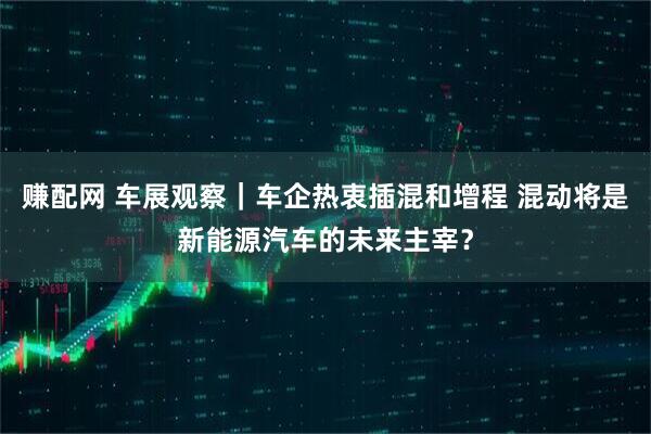 赚配网 车展观察｜车企热衷插混和增程 混动将是新能源汽车的未来主宰？