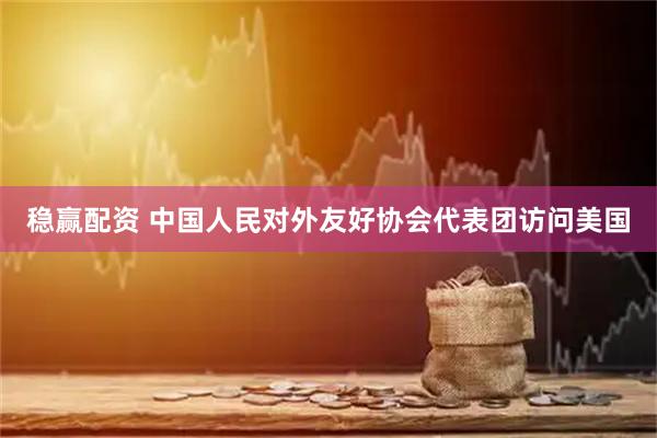 稳赢配资 中国人民对外友好协会代表团访问美国