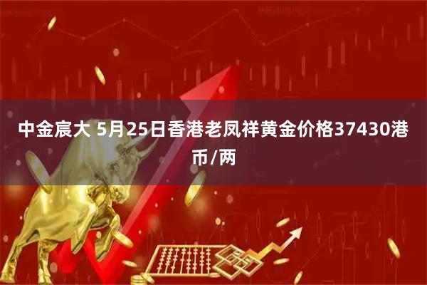 中金宸大 5月25日香港老凤祥黄金价格37430港币/两