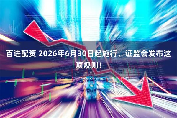 百进配资 2026年6月30日起施行，证监会发布这项规则！