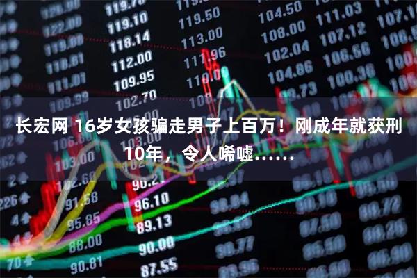 长宏网 16岁女孩骗走男子上百万！刚成年就获刑10年，令人唏嘘……