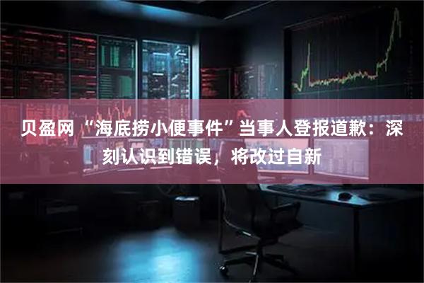 贝盈网 “海底捞小便事件”当事人登报道歉：深刻认识到错误，将改过自新
