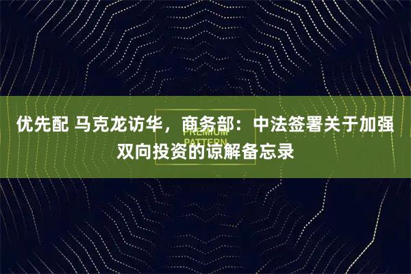 优先配 马克龙访华，商务部：中法签署关于加强双向投资的谅解备忘录