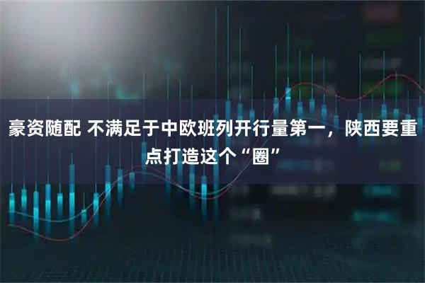 豪资随配 不满足于中欧班列开行量第一，陕西要重点打造这个“圈”