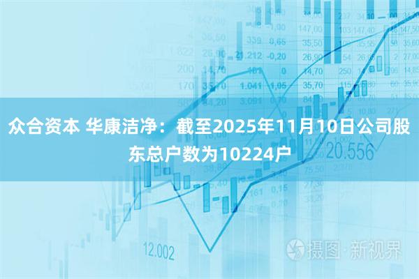 众合资本 华康洁净：截至2025年11月10日公司股东总户数为10224户
