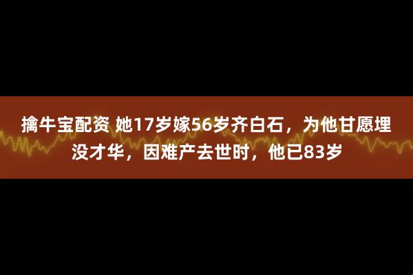 擒牛宝配资 她17岁嫁56岁齐白石，为他甘愿埋没才华，因难产去世时，他已83岁
