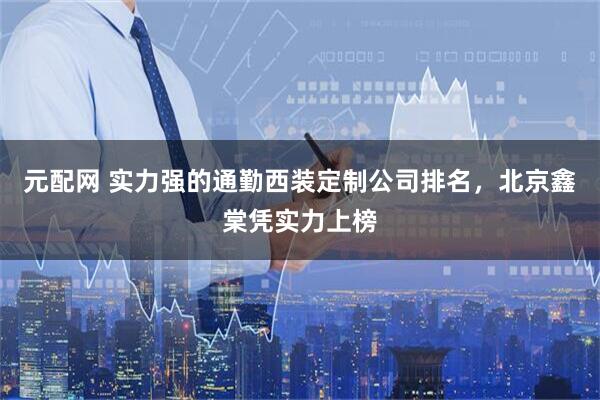 元配网 实力强的通勤西装定制公司排名，北京鑫棠凭实力上榜