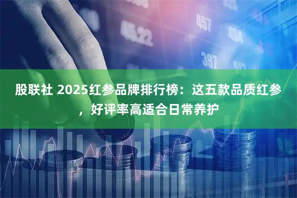 股联社 2025红参品牌排行榜：这五款品质红参，好评率高适合日常养护